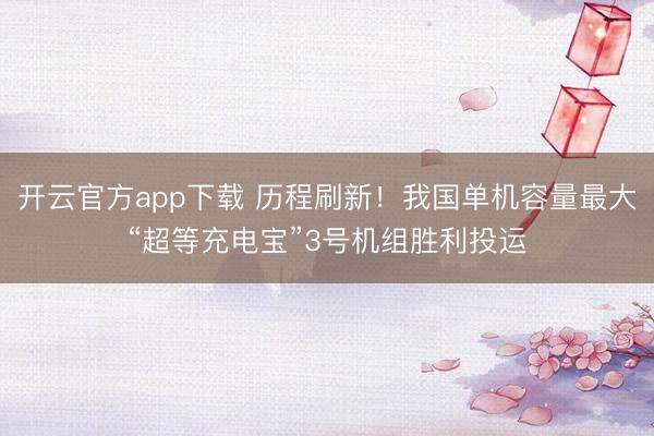 开云官方app下载 历程刷新！我国单机容量最大“超等充电宝”3号机组胜利投运