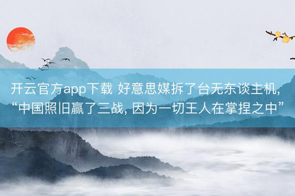 开云官方app下载 好意思媒拆了台无东谈主机, “中国照旧赢了三战, 因为一切王人在掌捏之中”